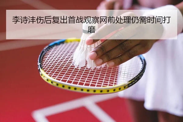 李诗沣伤后复出首战观察网前处理仍需时间打磨